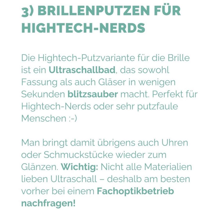 Die Hightech-Putzvariante für die Brille ist ein Ultraschallbad, das sowohl Fassung als auch Gläser in wenigen Sekunden blitzsauber macht. Perfekt für Hightech-Nerds oder sehr putzfaule Menschen :-). Man bringt damit übrigens auch Uhren oder Schmuckstücke wieder zum Glänzen. Wichtig: Nicht alle Materialien lieben Ultraschall - deshalb am besten vorher bei einem Fachoptikbetrieb nachfragen!