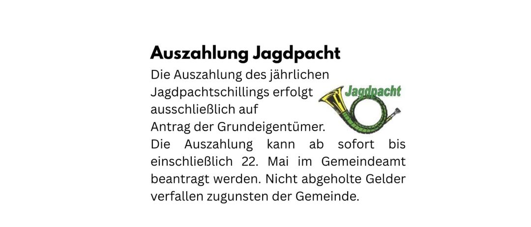 Die Auszahlung des jährlichen Jagdpachtschillings erfolgt ausschließlich auf Antrag der Grundstückseigentümer. Die Auszahlung kann ab sofort bis einschließlich 22. Mai im Gemeindeamt beantragt werden. Nicht abgeholte Gelder verfallen zugunsten der Gemeinde.