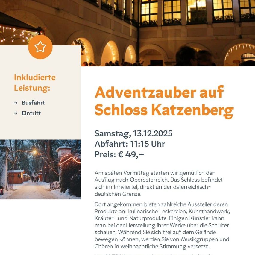 Eine Anzeige für eine Adventzauber-Veranstaltung auf Schloss Katzenberg, geplant für den 13.12.2025. Die Veranstaltung beinhaltet eine Busfahrt, Abfahrt um 11:15 Uhr und kostet 49 €. Das Schloss befindet sich im Innviertel, direkt an der österreichisch-deutschen Grenze. Zahlreiche Aussteller bieten kulinarische Leckereien, Kunsthandwerk, Kräuter- und Naturprodukte an. Künstler können bei der Herstellung ihrer Werke beobachtet werden. Das Gelände wird auch von Musikgruppen und Chören besucht.