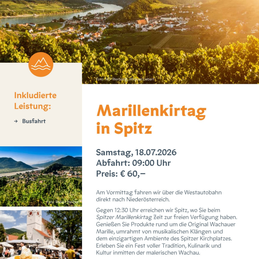 Ein Event mit dem Titel 'Marillenkirtag in Spitz' am Samstag, 18.07.2026, Abfahrt um 09:00 Uhr. Der Preis beträgt 60 Euro. Fahrt nach Niederosterreich mit dem Auto, Ankunft in Spitz um 12:30 Uhr. Genießen Sie freie Zeit beim Spitz Marillenkirtag, wo Sie Produkte rund um die Original Wachauer Marille kaufen, musikalische Darbietungen genießen und die einzigartige Atmosphäre von Spitz erleben können.