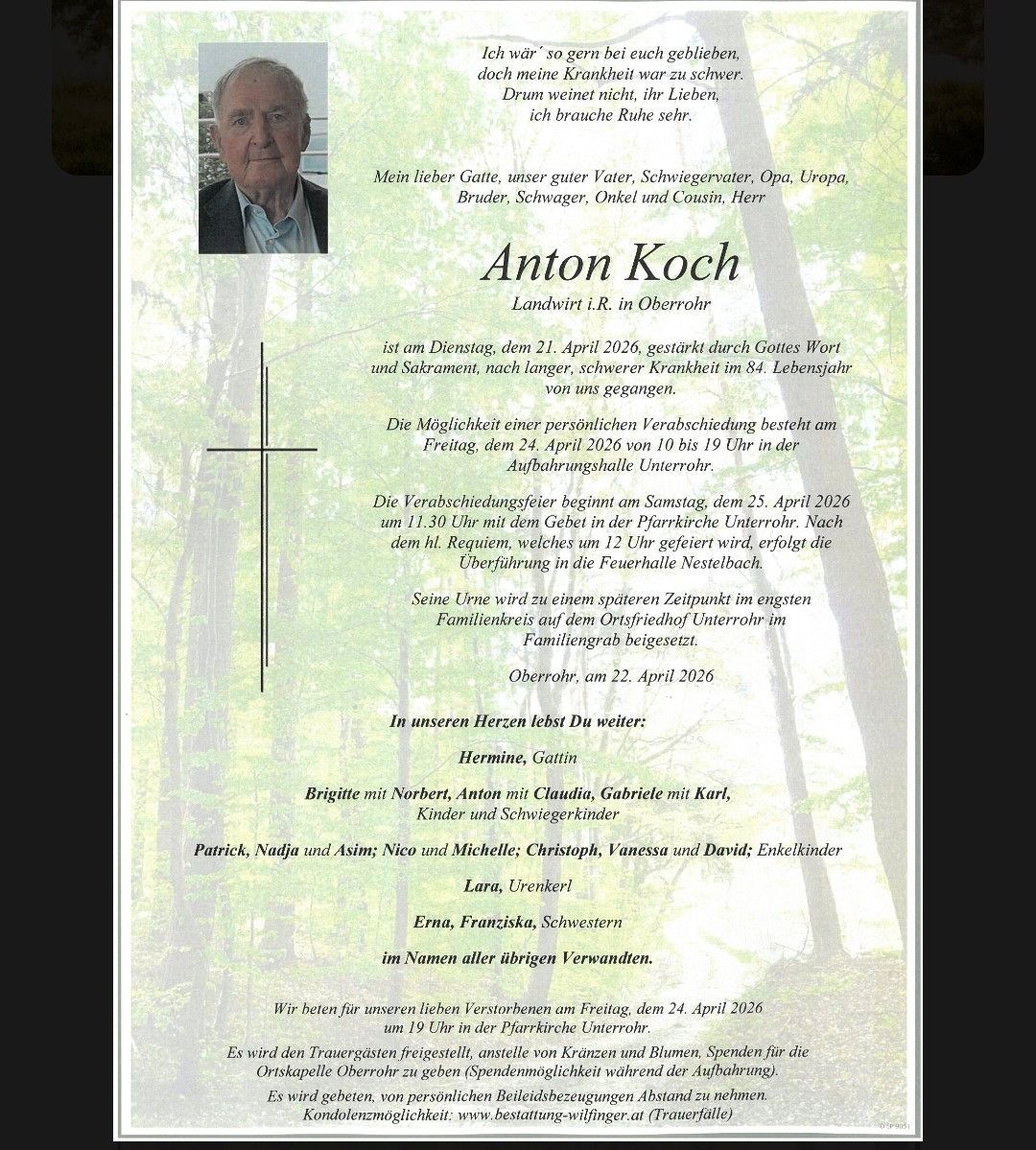 Anton Koch, a farmer from Oberrohr, died on April 21, 2026, from a long, severe illness at 84. Personal farewell is on April 24, 2026, from 10 am to 1 pm. The funeral service is on April 25, 2026, at 11:30 am in the Pfarrkirche Unterrohr. Burial follows in the family grave in Oberrohr.