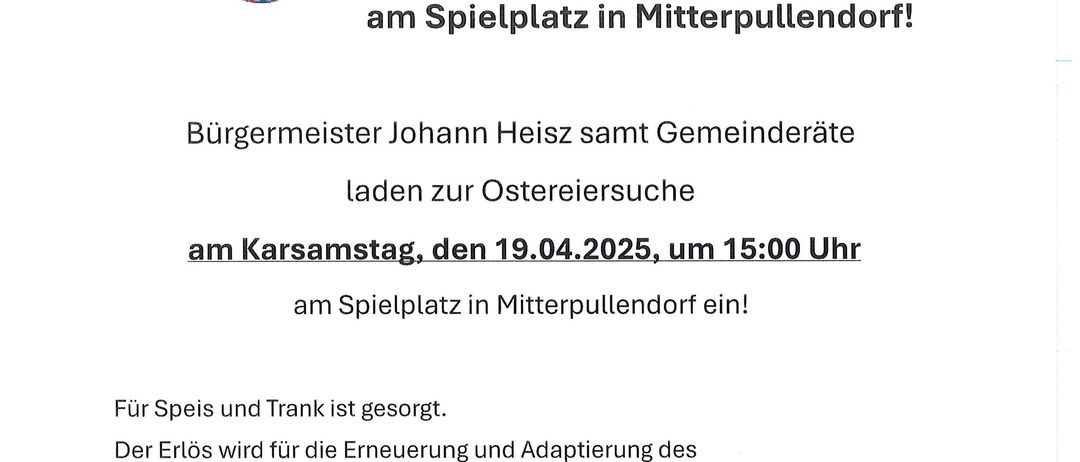Eine Einladung zur Ostereiersuche in Mitterpullendor. Die Veranstaltung wird von Bürgermeister Johann Heisz und dem Gemeinderat ausgerichtet. Die Suche findet am 19. April 2025 um 15:00 Uhr auf dem Spielplatz in Mitterpullendor statt. Der Erlös wird für die Erneuerung und Anpassung des Spielplatzes verwendet. Die Gemeinde freut sich auf Ihre Teilnahme!