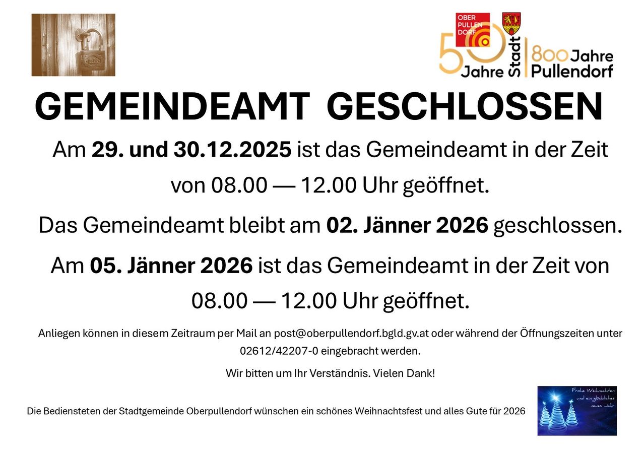 Das Gemeindeamt Oberpullendorf ist am 29. und 30.12.2025 geschlossen. Vom 08.00 – 12.00 Uhr geöffnet. Geschlossen am 02.01.2026. Ab 05.01.2026 wieder geöffnet. Kontakt per Mail oder Telefon während der Öffnungszeiten. Vielen Dank.