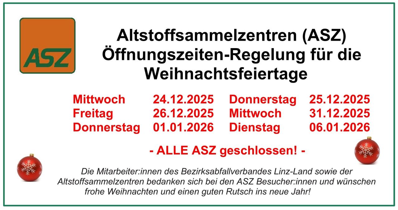 Altstoffsammlungzentren Öffnungszeiten-Regelung Weihnachtsfeiertage Mittwoch 24.12.2025 Donnerstag 26.12.2025 Mittwoch 01.01.2026 Dienstag - ALLE ASZ geschlossen! - Mitarbeiter:innen des Bezirksabfallverbandes Linz-Land danken bei den ASZ Besucher:innen frohe Weihnachten und einen guten Rutsch ins neue Jahr