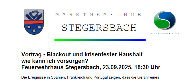 Vortrag - Blackout und krisenfesten Haushalt - wie kann ich vorsorgen? Feuerwehrhaus Stegersbach, 23.09.2025, 18:30 Uhr. Die Ereignisse in Spanien, Frankreich und Portugal zeigen, dass die Gefahr eines Blackouts - also eines langwierigen und großflächigen Stromausfalls - nicht von der Hand zu weisen ist. Ein Blackout kann auch Österreich treffen, die Folgen sind gravierend. Polizei, Bundesfeuerwehr und Rettungsorganisationen werden in schlimmsten Fall gesundheits- und existenzbedrohend belastet und können daher nur sehr begrenzt Hilfe für den Einzelnen leisten können. Die gute Nachricht jeder von uns kann vorsorgen und sich und seine Familie damit schützen.