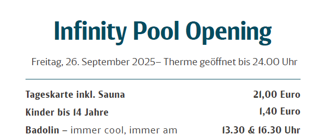 Die Infinity-Pool-Eröffnungsveranstaltung findet am Freitag, 26. September 2025 statt. Es bietet ein Tagesticket inklusive Sauna für 21 Euro. Kinder bis 14 Jahre kosten 1,40 Euro. Der Pool öffnet um 13.30 und 16.30 Uhr.