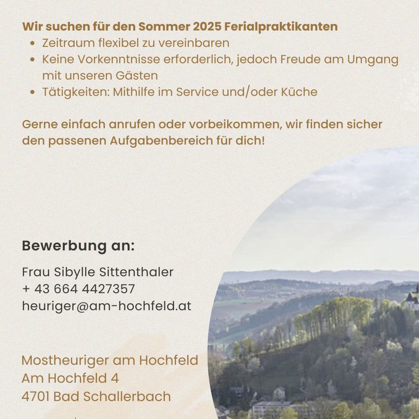 Jobausschreibung für ein Sommerpraktikum 2025 auf einem Bauernhof. Flexible Arbeitszeiten, keine Vorkenntnisse erforderlich, jedoch Freude am Umgang mit Tieren. Tätigkeiten: Hilfsarbeit im Service und/oder in der Küche. Kontakt: Frau Sibylle Sittenhaler, +43 664 4427357 oder heuriger@am-hochfeld.at. Adresse: Mostheuriger am Hochfeld, Am Hochfeld 4, 4701 Bad Schallerbach. Ein Bild einer malerischen Landschaft mit Hügeln und Bäumen.