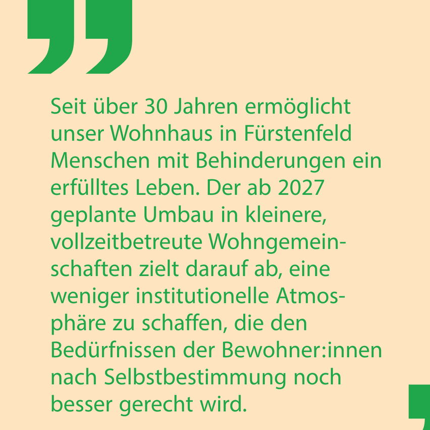 Seit über 30 Jahren ermöglicht unser Wohnhaus in Furstenfeld Menschen mit Behinderungen ein erfülltes Leben. Der ab 2027 geplante Umbau in kleinere, vollzeitbetreute Wohngemeinschaften zielt darauf ab, eine weniger institutionelle Atmosphäre zu schaffen, die den Bedürfnissen der Bewohner noch besser gerecht wird.