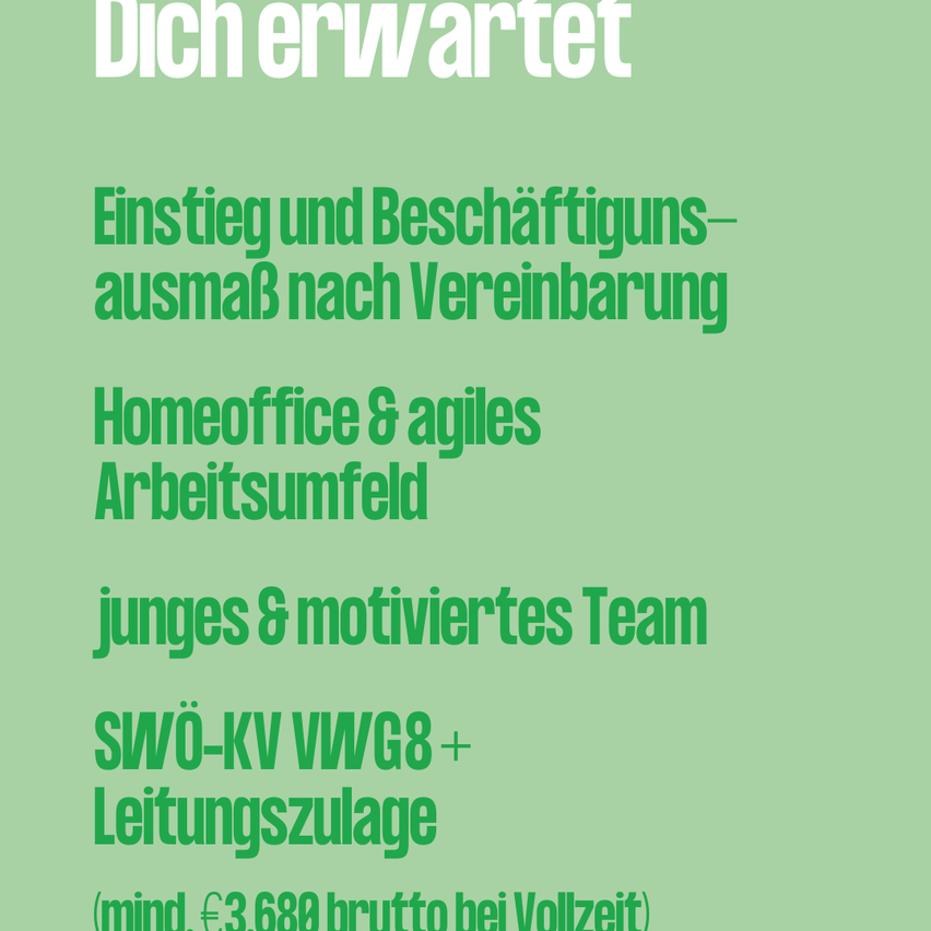 Dich erwartet. Einstieg und Beschäftigungsausmaß nach Vereinbarung. Homeoffice & agiles Arbeitsumfeld. Junges & motiviertes Team. SWÖ-KV VWG8+ Leistungszulage (mind. €3.688 brutto bei Vollzeit)