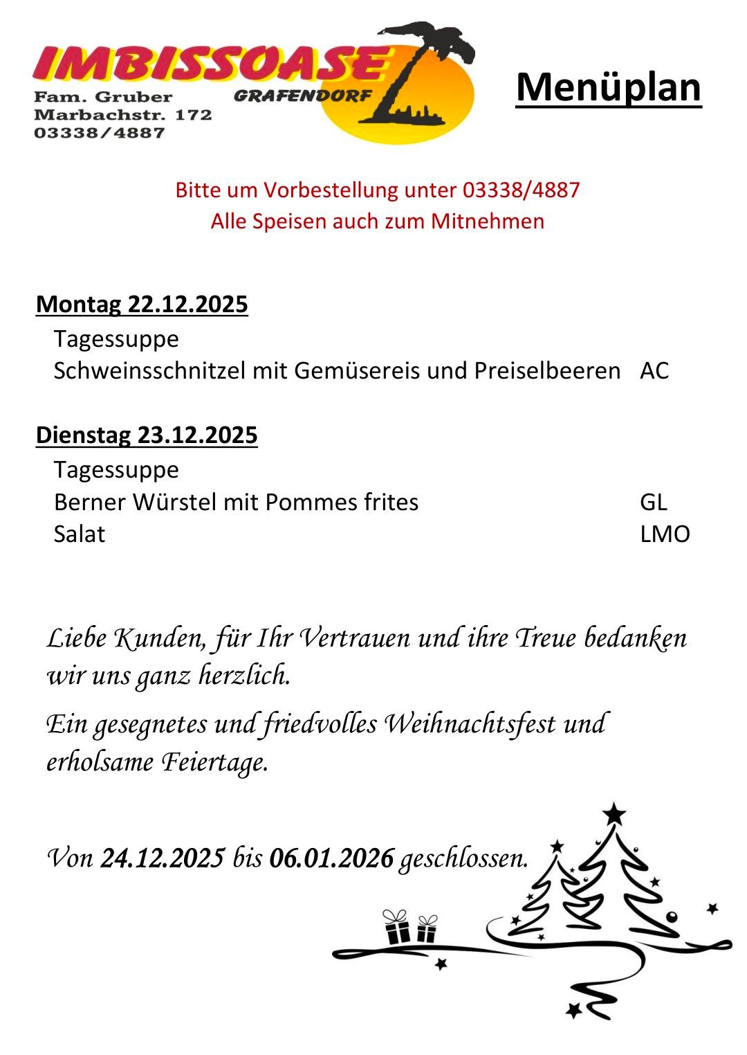 Bitte um Vorbestellung unter 03338/4887. Alle Speisen auch zum Mitnehmen. Montag 22.12.2025: Schweineschnitzel mit Gemüsereis und Preiselbeeren AC. Dienstag 23.12.2025: Berner Würstel mit Pommes frites GL, Salat LMO. Liebe Kunden, für Ihr Vertrauen und Ihre Treue bedanken wir uns ganz herzlich. Ein gesegnetes und friedvolles Weihnachtsfest und erholsame Feiertage. Geschlossen von 24.12.2025 bis 06.01.2026.