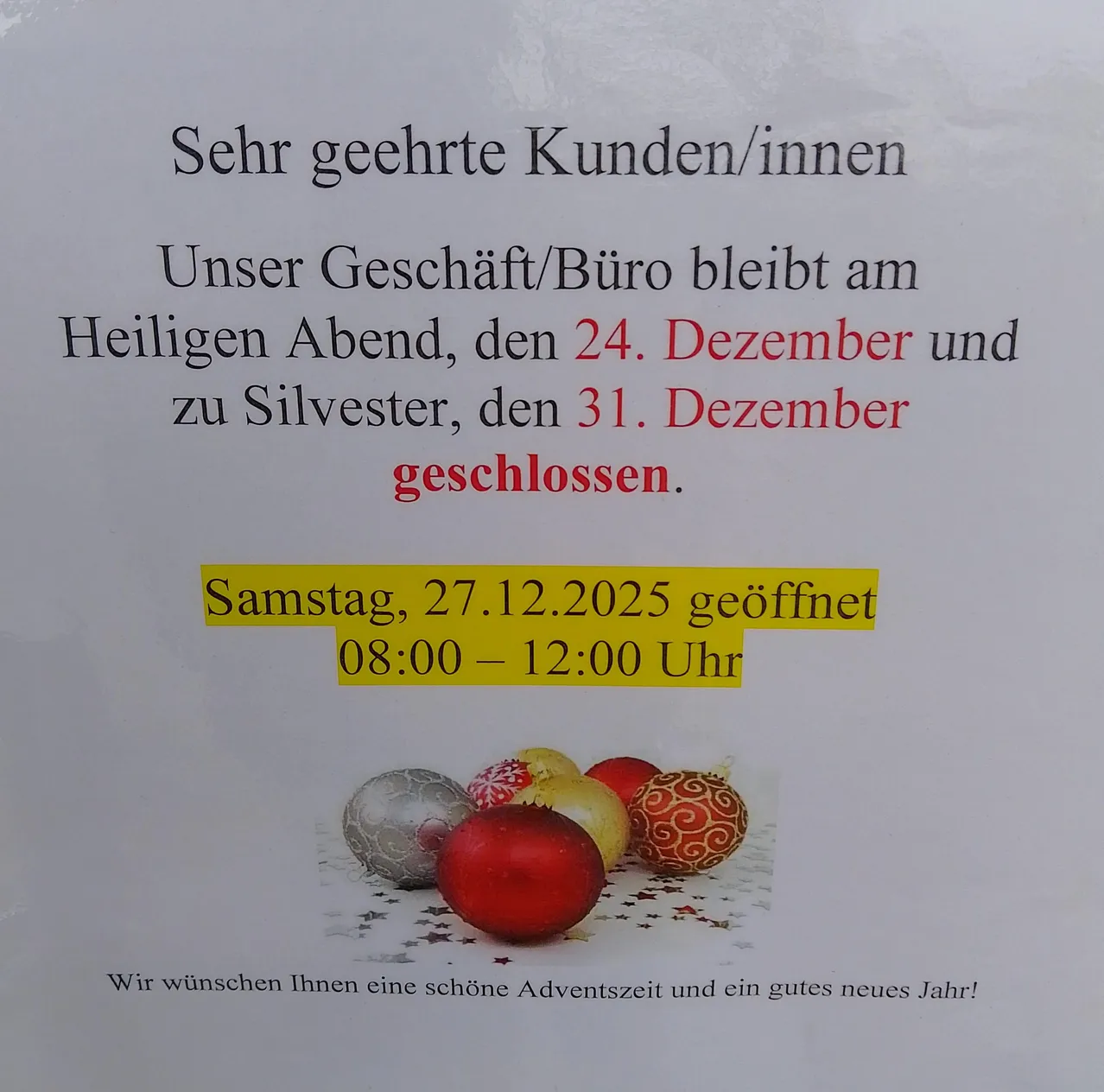 Das Geschäft/Büro bleibt am Heiligen Abend, dem 24. Dezember und an Silvester, dem 31. Dezember geschlossen. Am Samstag, 27. Dezember, ist es von 08:00 bis 12:00 Uhr geöffnet. Wir wünschen Ihnen eine schöne Adventszeit und ein gutes neues Jahr!
