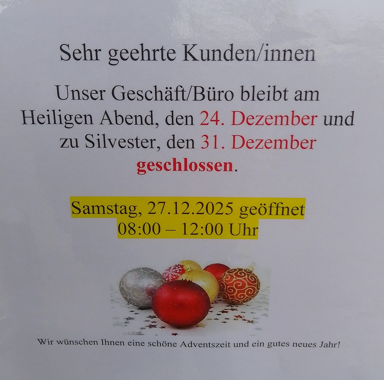 Das Geschäft/Büro bleibt am Heiligen Abend, dem 24. Dezember und an Silvester, dem 31. Dezember geschlossen. Am Samstag, 27. Dezember, ist es von 08:00 bis 12:00 Uhr geöffnet. Wir wünschen Ihnen eine schöne Adventszeit und ein gutes neues Jahr!