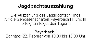 Die Auszahlung des Jagdpachtschlings für die Genossenschaften Payerbach I, II und III erfolgt an folgenden Tagen: Payerbach I am Sonntag, 22. Februar von 10:00 bis 13:00 Uhr im Hotel Hübner-Payerbach. Payerbach II am Sonntag, 8. Februar von 10:00 bis 13:00 Uhr im Mostchank Kobermann. Payerbach III am Sonntag, 8. Februar von 15:00 bis 18:00 Uhr im Hotel Looshaus-Alpenhof.