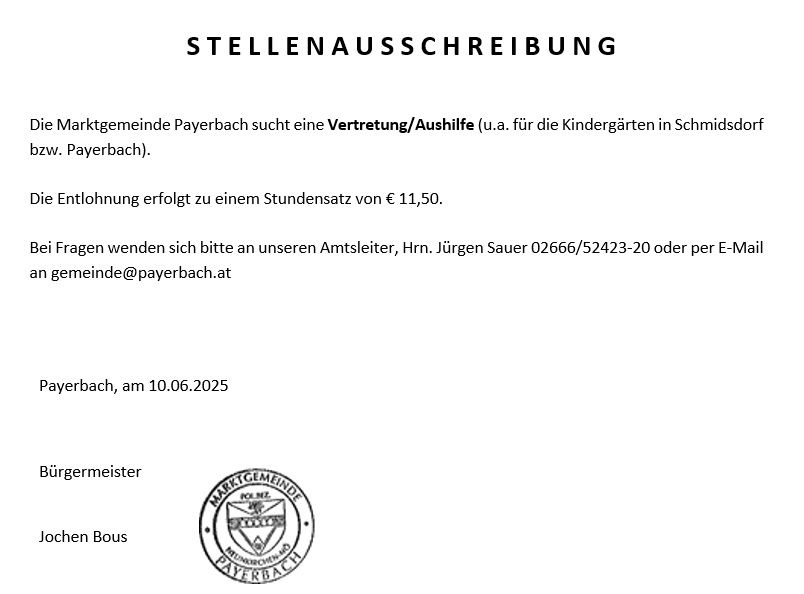Die Marktgemeinde Payerbach sucht eine Vertretung/Aushilfe (u.a. für die Kindergärten in Schmidsdorf bzw. Payerbach). Die Entlohnung erfolgt zu einem Stundensatz von € 11,50. Bei Fragen wenden Sie sich bitte an unseren Amtsleiter, Herrn Jürgen Sauer 2066/52423-20 oder per E-Mail an gemeinde@payerbach.at. Datum: Payerbach, 10.06.2025, Bürgermeister Jochen Bous.