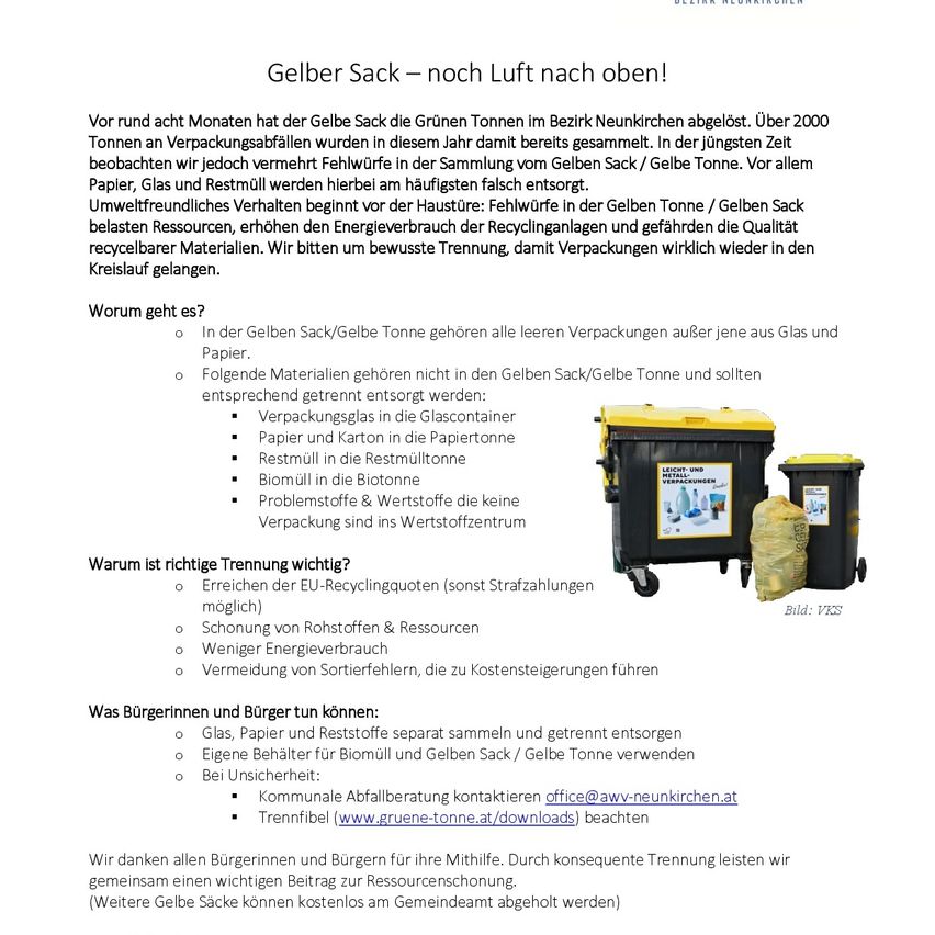 Gelber Sack – noch Luft nach oben! Vor rund acht Monaten hat der Gelbe Sack die Grünen Tonnen im Bezirk Neunkirchen abgelößt. Über 2000 Tonnen an Verpackungsabfällen wurden in diesem Zeitraum damit gesammelt. In der jüngsten Zeit beobachten wir jedoch vermehrt Fehlwürfe in der Sammlung vom Gelben Sack/Gelbe Tonne. Vor allem Papier, Glas und Restmüll werden hierbei am häufigsten falsch entsorgt. Unweltfreundliches Verhalten entmutigt vor der Haushaltsrecyclinganlage und gefährdet die Qualität belasteter Ressourcen, erhöhten den Energieverbrauch durch die Kreislaufanlagen und gefährden die Qualität recycierbarer Materialien. Wir bitten um bewusste Trennung, damit Verpackungen wirklich wieder in den Kreislauflauf gelangen.