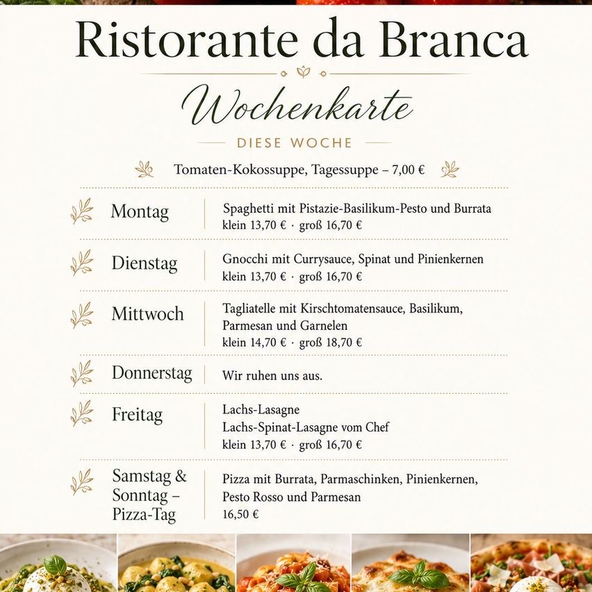 Wochenkarte im Ristorante da Branca. Montag: Spaghetti mit Pistazien-Basilikum-Pesto und Burrata. Größen und Preise. Dienstag: Gnocchi mit Currysauce, Spinat und Pinienkernen. Größen und Preise. Mittwoch: Tagliatelle mit Kirschtomatensauce, Basilikum, Parmesan und Garnelen. Größen und Preise. Donnerstag: Ruhetag. Freitag: Lachs-Lasagne. Lachs-Spinat-Lasagne vom Chef. Größen und Preise. Samstag & Sonntag: Pizza-Tag. Pizza mit Burrata, Parmesan, Pinienkernen, Pesto Rosso und Parmesan. Preis.