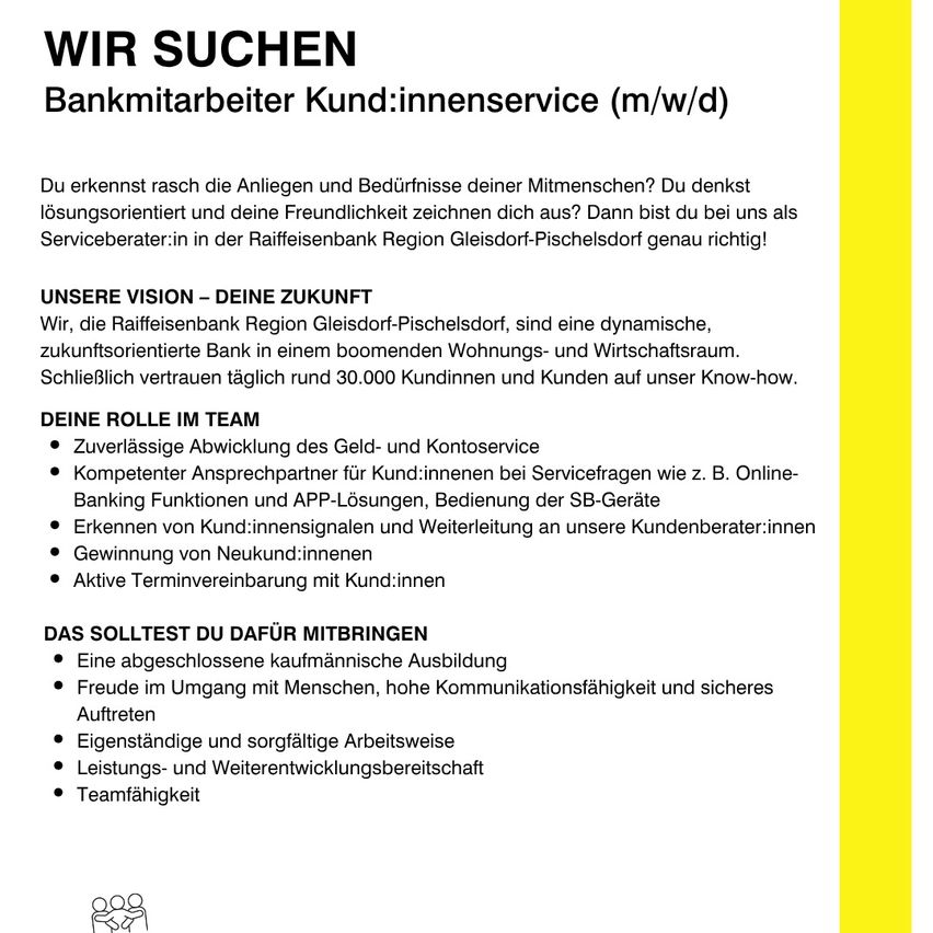 Stellenausschreibung für Bankmitarbeiter. Die Raiffeisenbank Region Gleisdorf-Pischelsdorf sucht Servicemitarbeiter, die Kundenbedürfnisse verstehen und lösungsorientiert sind. Aufgaben umfassen die Abwicklung von Geld- und Kontogeschäften, Kundenservice und Kundenakquise. Anforderungen sind eine abgeschlossene kaufmännische Ausbildung, Kundenkommunikationsfähigkeiten und eine zuverlässige Arbeitsweise.