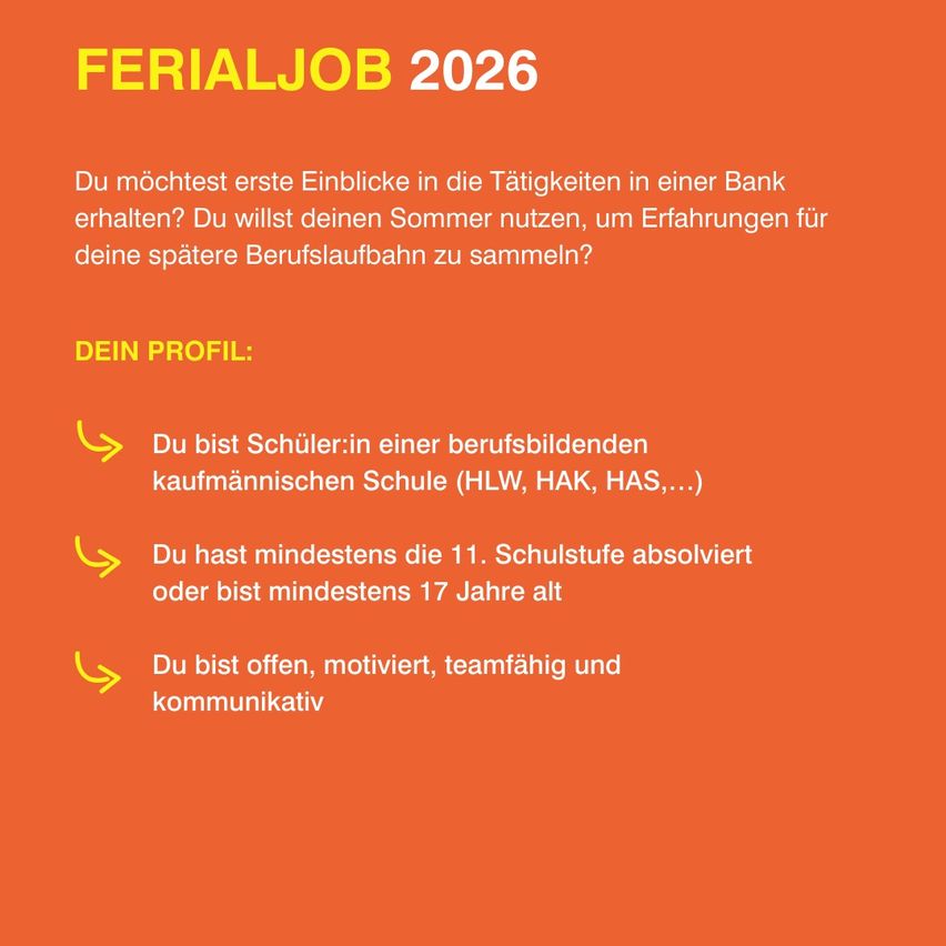FERIALJOB 2026. Möchtest erste Einblicke in die Tätigkeiten in einer Bank erhalten? Du willst deinen Sommer nutzen, um Erfahrungen für deine spätere Berufslaufbahn zu sammeln? Dein Profil: Schüler:in einer berufsbildenden kaufmännischen Schule (HLW, HAK, HAS...). Du hast mindestens die 11. Schulstufe abgeschlossen oder bist mindestens 17 Jahre alt. Du bist offen, motiviert, teamfähig und kommunikativ.