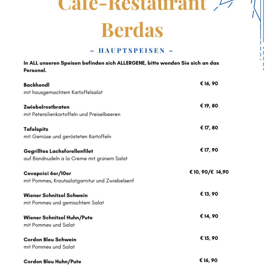 Cafe-Restaurant Berdas Speisekarte mit Preisen. Alle Gerichte enthalten Allergene. Backhandl kostet 16,90, Zwiebelrostbraten 19,80, Tafelspitz 17,80, Gegrilltes Lachsforellenfilet 17,90, Cevapcici 10,90/14,90, Wiener Schnitzel Schwein 13,90, Wiener Schnitzel Huhn/Pute 14,90, Cordon Bleu Schwein 15,90, Cordon Bleu Huhn/Pute 16,90.