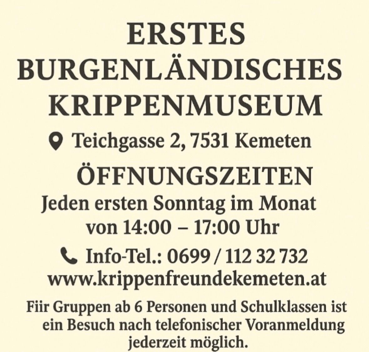 Das Erste Burgenländische Krippenmuseum befindet sich in Teichgasse 2, 7531 Kemeten. Es öffnet jeden ersten Sonntag im Monat von 14:00 bis 17:00 Uhr. Kontakt: Info-Tel: 0699/112 32 732. Webseite: www.krippenfreundekemeten.at. Besuche für Gruppen ab 6 Personen und Schulklassen sind nach telefonischer Anmeldung jederzeit möglich.
