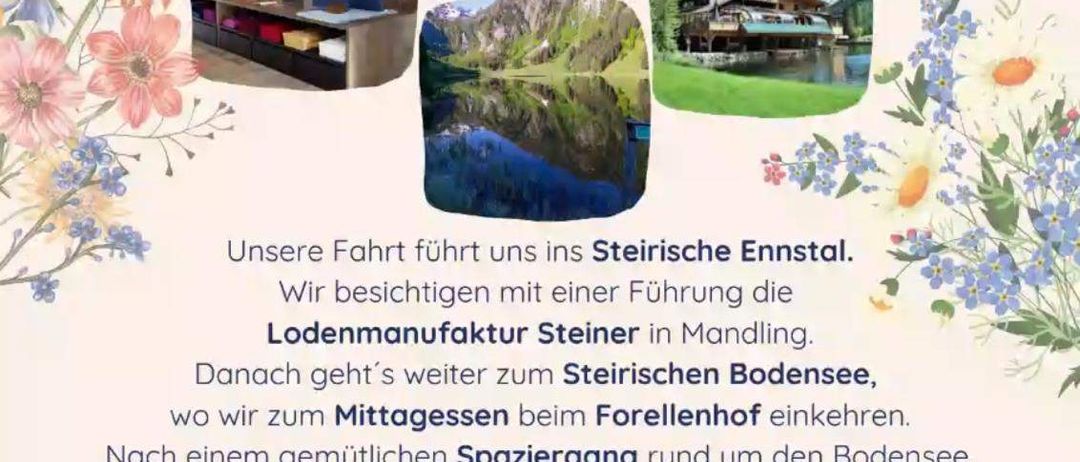 Postkartenflug. Samstag, 10. Mai 2025, Treffpunkt um 8:15 Uhr am Petra-Kronberger-Platz. Unsere Fahrt führt uns ins Steirische Ennstal. Wir besichtigen mit einer Führung die Lodenmanufaktur Steiner in Mandling. Danach geht es weiter zum Steirischen Bodensee, wo wir zum Mittagessen beim Forellenhof einkehren. Nach einem gemütlichen Spaziergang rund um den Bodensee, lassen wir uns noch mit Kaffee und Kuchen verwöhnen. Anmeldung bis Montag, 5. Mai 2025, bei Barbara Weif3, Tel. 0664 3923648. Kostenbeitrag: 25 Euro für Nichtmitglieder, 20 Euro für Mitglieder.