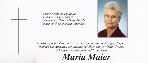 Maria Maier, 86 Jahre alt, verstarb am 26. Oktober 2025. Die Beerdigung findet am 31. Oktober 2025 um 14 Uhr in der Pfarrkirche Pischelsdorf statt. Im Anschluss findet ein Rosenkranzgebet statt. Die Familie begleitet sie zu ihrer letzten Ruhestätte im Familiengrab. Die Möglichkeit zur Aufbahrung besteht am Donnerstag, 30. Oktober 2025, von 8 bis 19 Uhr und am Freitag, 31. Oktober 2025, von 8 bis 13 Uhr in der Aufbahrungshalle Pischelsdorf. Zum Gedenken: Alois, Isabella mit Bernhard, Valentina, Elisabeth, Resi, Anni mit Wolfgang.