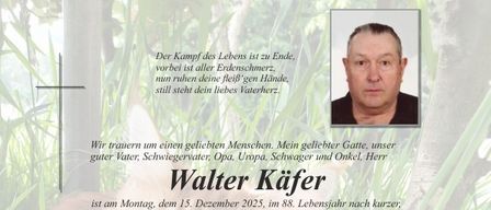 Traueranzeige für Walter Kafer, der am 15. Dezember 2025 im Alter von 88 Jahren verstarb. Die Beerdigung findet am 23. Dezember 2025 statt. Familie und Freunde können am 22. und 23. Dezember 2025 ihre Aufwartung machen.
