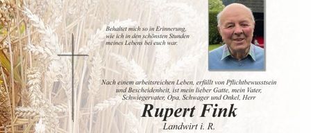 Traueranzeige für Rupert Fink, Landwirt, der am 13. Dezember 2025 im Alter von 85 Jahren verstarb. Familie und Freunde trauern um ihn. Die Gedenkfeier findet am 19. Dezember 2025 um 14 Uhr in der Pfarrkirche Pischelsdorf statt. Das private Abschiednehmen ist am 18. Dezember 2025 von 8 bis 19 Uhr in der Aufbahrungshalle Pischelsdorf möglich. Anna, Anni, Markus, Martin, Magdalena und Joseph laden zum Gebet für ihren geliebten Rupert ein.