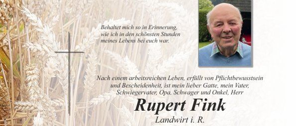 Traueranzeige für Rupert Fink, Landwirt, der am 13. Dezember 2025 im Alter von 85 Jahren verstarb. Familie und Freunde trauern um ihn. Die Gedenkfeier findet am 19. Dezember 2025 um 14 Uhr in der Pfarrkirche Pischelsdorf statt. Das private Abschiednehmen ist am 18. Dezember 2025 von 8 bis 19 Uhr in der Aufbahrungshalle Pischelsdorf möglich. Anna, Anni, Markus, Martin, Magdalena und Joseph laden zum Gebet für ihren geliebten Rupert ein.