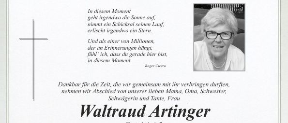 Ein Nachruf auf Waltraud Artinger, die am 4. Januar 2026 im Alter von 79 Jahren friedlich im Kreise ihrer Familie entschlafen ist. Die Trauerfeier für unsere liebe Waltraud beginnt am Samstag, dem 10. Januar 2026, um 9.30 Uhr im Friedhof Pischelsdorf. Wir bitten um Spenden für Lili Luchian, die unsere Mutter jahrelang liebevoll betreut hat, statt Kränze und Blumen in der Aufbahrungshalle (Spendenkasse).