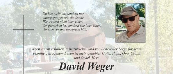 David Wegner ist am Sonntag, dem 29. März 2026, nach schwerer Krankheit im 92. Lebensjahr friedlich und sanft entschlafen. Wir sind traurig, aber auch dankbar für alles Schöne, das wir mit ihm erleben durften. Die Trauerfeier für unser geliebtes Familienmitglied beginnt am Mittwoch, dem 1. April 2026, um 14 Uhr mit dem Rosenkranzgebet in der Friedhofskirche Pischelsdorf. In Erinnerung: Harta, Gattin Silvia Tochter Andrea, Wolfgang mit Petra, Christian Enkelkinder Bianca, Melanie, Peter, Paul, Celina Urenkelkinder Im Namen aller Verwandten und Bekannten.