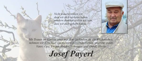 Eine Gedenkkarte kündigt das Ableben von Josef Payerl an, der am 25. Juni 2026 im Alter von 85 Jahren verstarb. Die Familie wird am 2. Juli 2026 um 9:30 Uhr eine Abschiedszeremonie mit einem Kranzgebet auf dem Friedhof abhalten. Eine private Abschiedsfeier ist am 1. Juli 2026 von 8 bis 9:30 Uhr geplant, gefolgt von einer Beerdigung am 2. Juli 2026 um 9:30 Uhr auf dem Friedhof Pischelsdorf.