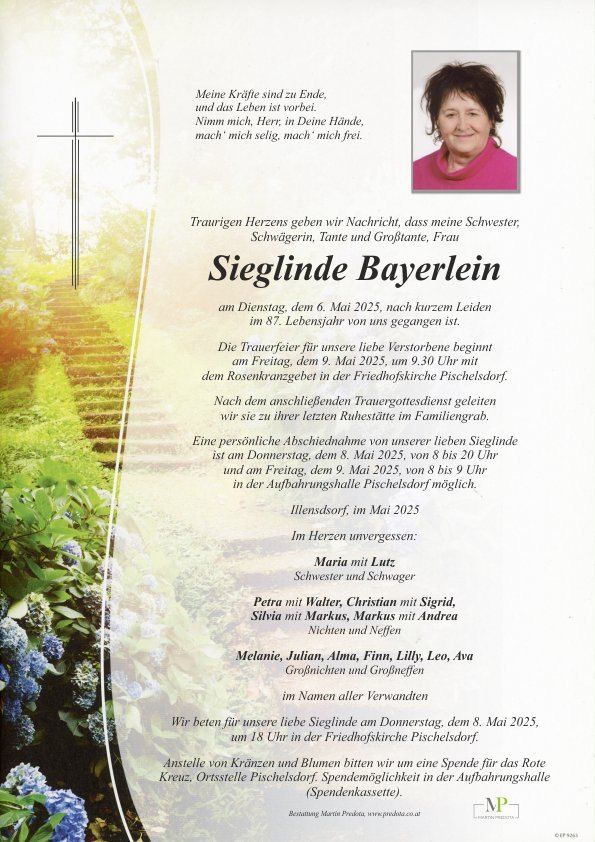 Traueranzeige für Sieglinde Bayerlein. Geboren am unbekannten Datum, verstorben am 6. Mai 2025 im Alter von 87 Jahren. Trauerfeier am 9. Mai 2025 um 9:30 Uhr mit Rosenkranzprozession in der Friedhofskirche Pischelsdorf. Persönlicher Abschied am 8. Mai 2025 von 8 bis 9 Uhr am Ruhestätte im Friedhofshalle in Aufhausen, Pischelsdorf. Angehörige sind Maria, Petra, Silvia, Melanie, Julian, Alma, Finn, Lilly, Leo, Ava, Enkelkinder und alle Verwandten.