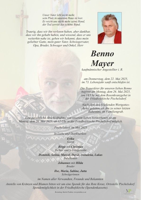 Ein Gedenkposter für Benno Mayer, einen pensionierten Angestellten, der am 22. Mai 2025 im Alter von 73 Jahren verstarb. Die Trauerfeier findet am 26. Mai 2025 um 14 Uhr in der Rosenkranzgebet der Friedhofskirche Pischelsdorf statt. Persönliche Abschiede sind am 26. Mai 2025 um 12 Uhr in der Friedhofskirche Pischelsdorf möglich.