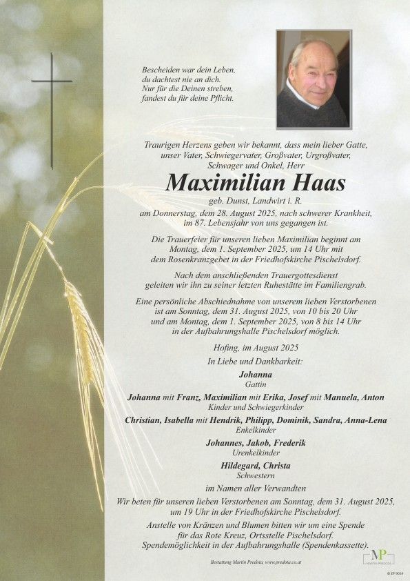 Ein Traueranzeige für Maximilian Haas, der am 28. August 2025 im Alter von 87 Jahren an schwerer Krankheit verstarb. Die Trauerfeier findet am 1. September 2025 um 14 Uhr mit einem Rosenkranzgebet in der Friedhofskirche Pischelsdorf statt. Eine persönliche Verabschiedung von unserem lieben Verstorbenen ist am Sonntag, dem 31. August 2025, von 10 bis 20 Uhr und am Montag, dem 1. September 2025, von 8 bis 14 Uhr in der Aufbahrungshalle Pischelsdorf möglich.