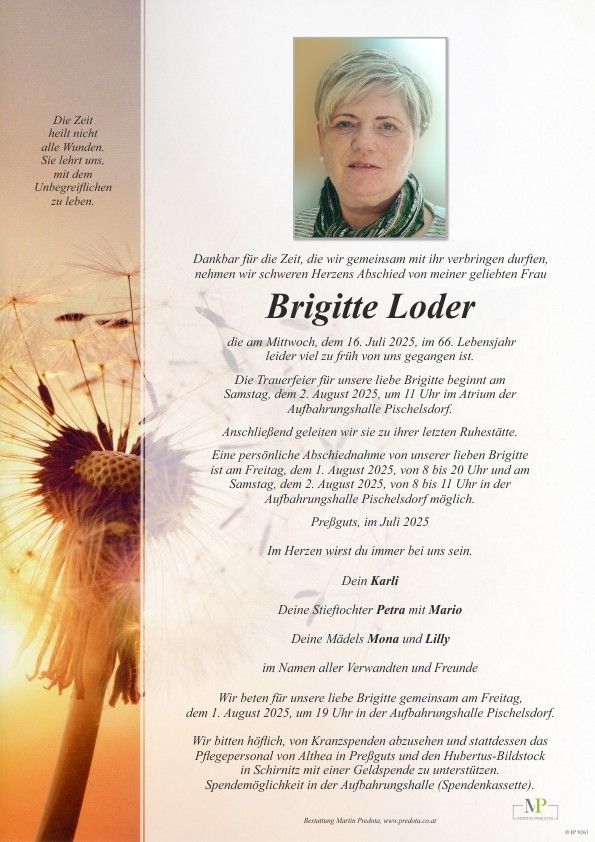 Ein Gedenkzettel für Brigitte Loder, die am 16. Juli 2025 im Alter von 66 Jahren verstarb. Die Trauerfeier findet am 2. August 2025 um 11 Uhr in der Trauerhalle Pischelsdorf statt. Ein privater Abschied ist auf ihrem letzten Ruheplatz geplant. Persönliche Abschiedsnahmen sind am 1. August 2025 von 8 bis 20 Uhr und am 2. August 2025 von 8 bis 11 Uhr in der Trauerhalle Pischelsdorf möglich.