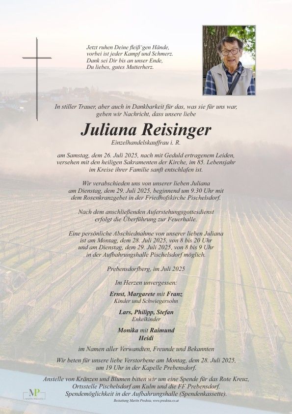 Ein Nachruf auf Juliana Reisinger, Einzelhändlerin, die am 26. Juli 2025 im Alter von 85 Jahren verstorben ist. Die Beerdigung findet am 29. Juli 2025 um 9:30 Uhr mit dem Rosenkranzgebet in der Friedhofskirche Pischelsdorf statt. Nach der anschließenden Auferstehungsmesse erfolgt die Überführung zur Feuerhalle.