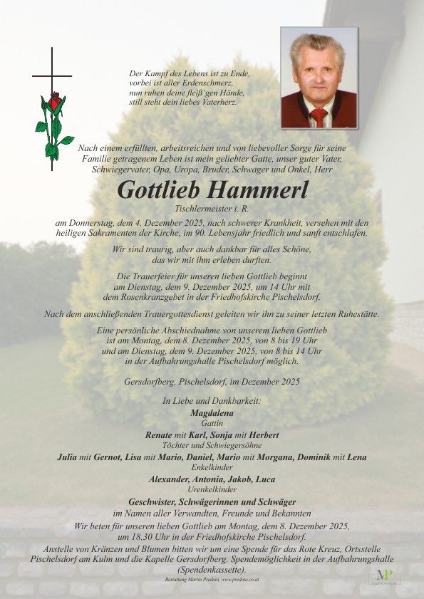 Traueranzeige für Gottlieb Hammerl, Tischlermeister, verstorben am 4. Dezember 2025, im Alter von 90 Jahren nach einem erfüllten Leben. Familienmitglieder und Freunde kommen am 9. Dezember 2025 um 14 Uhr zusammen, um ihn zu ehren. Die Beisetzung folgt im Friedhofskirchhof Pischelsdorf. Eine Abschiedsfeier findet am 8. Dezember 2025 von 8 bis 19 Uhr in der Aufbahrungshalle Pischelsdorf statt. In Liebe und Dankbarkeit, Familie und Freunde.