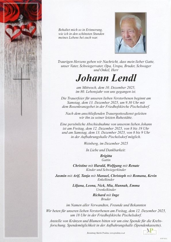 Eine Gedenkkarte verkündet das Ableben von Johann Lendl im Alter von 80 Jahren am 10. Dezember 2025. Die Trauerfeier beginnt am 13. Dezember 2025 um 9.30 Uhr mit einem Rosenkranzgebet in der Friedhofskirche Pischelsdorf. Eine persönliche Abschiednahme ist am 12. Dezember 2025 von 8 bis 19 Uhr und am 13. Dezember 2025 von 8 bis 9 Uhr im Krematorium Pischelsdorf möglich.