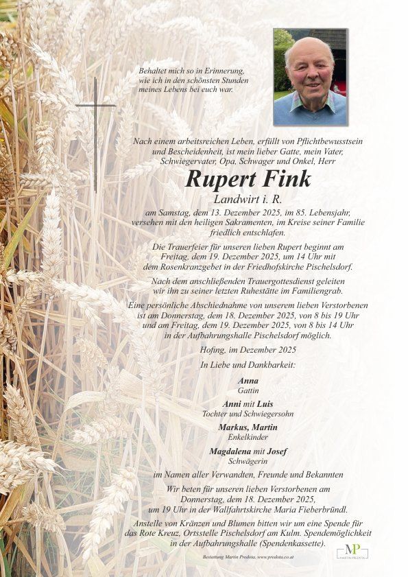 Ein Traueranzeige für Rupert Fink, 85 Jahre alt, verstorben am 13. Dezember 2025. Die Trauerfeier beginnt am 19. Dezember 2025 um 14 Uhr mit einem Rosenkranzgebet in der Friedhofskirche Pischelsdorf. Nach dem Trauergottesdienst erfolgt die Beisetzung im Familiengrab. Eine persönliche Abschiednahme ist am 18. Dezember 2025 von 8 bis 19 Uhr in der Aufbahrungshalle Pischelsdorf möglich. Statt Blumen bitten wir um Spenden für das Rote Kreuz, Ortsstelle Pischelsdorf am Kulm.