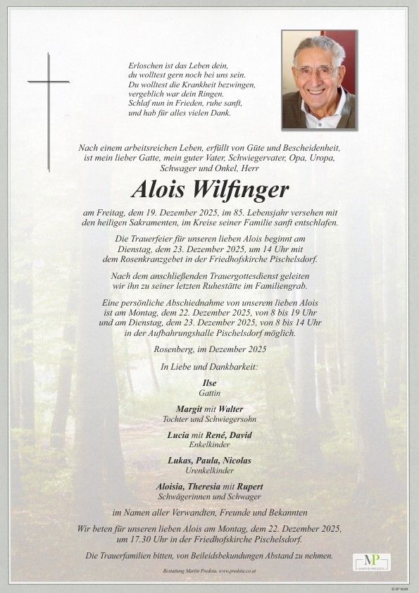 Alois Wilfinger, verstorben im Alter von 85 Jahren, wird in stillem Gedenken von der Familie in Erinnerung behalten. Die Trauerfeier findet am 23. Dezember 2025 um 14 Uhr statt, gefolgt von der Beerdigung. Eine persönliche Abschiedsnahme ist am 22. und 23. Dezember 2025 möglich. In Erinnerung an alle Verwandten, Freunde und Bekannten.