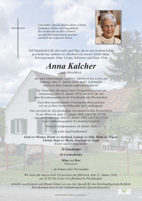 Traueranzeige für Anna Kalcher, geboren in Hirschbach, die im Kreise ihrer Familie im Alter von 95 Jahren friedlich entschlafen ist. Der Trauerfeier beginnt am 22. Januar 2026 um 9.30 Uhr mit dem Rosenkranzgebet in der Friedhofskirche Pischelsdorf. Stattdessen bitten wir um Spenden für das Bezirkspflegeheim Birkfeld.