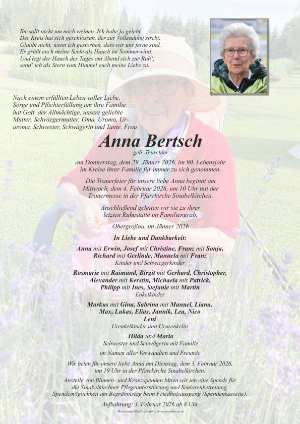 Ein Gedenkzettel für Anna Bertsch, geborene Teuscher, die am 29. Januar 2026 im Alter von 90 Jahren verstarb. Die Trauerfeier beginnt am Mittwoch, dem 4. Februar 2026, um 10 Uhr in der Pfarrkirche Sinabelkirchen. Sie wird im Familiengrab in Obergrobau im Juni 2026 beigesetzt. Im Gedenken an Anna Bertsch laden Familie und Freunde zu einem Gebetsgottesdienst am Donnerstag, dem 3. Februar 2026, ein. Blumen und Kränze sind anstelle von Spenden erwünscht.