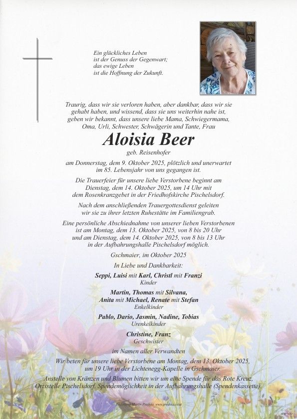 Ein Traueranzeige für die verstorbene Aloisia Beer, geborene Reisenhofer, die am 9. Oktober 2025 im Alter von 85 Jahren gestorben ist. Eine Gedenkfeier findet am 14. Oktober 2025 um 14 Uhr in der Pfarrkirche Pischelsdorf statt. Familien und Freunde können am 13. Oktober 2025 von 8 bis 20 Uhr und am 14. Oktober 2025 von 8 bis 13 Uhr in der Trauerhalle Pischelsdorf Abschied nehmen.