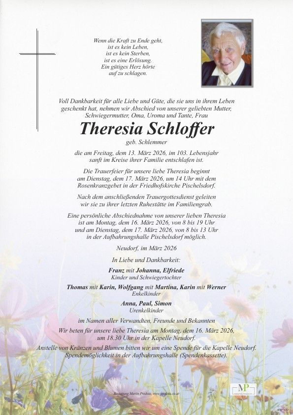 Das Dokument ist ein Nachruf auf Theresa Schloffer, die am 13. März 2026 im Alter von 103 Jahren verstarb. Die Trauerfeier für unsere liebe Theresa beginnt am Dienstag, dem 17. März 2026, um 14 Uhr mit dem Rosenkranzgebet in der Friedhofskirche Pischelsdorf. Familienmitglieder können sich am Montag, dem 16. März 2026, von 8 bis 19 Uhr und am Dienstag, dem 17. März 2026, von 8 bis 13 Uhr in der Aufbahrungshalle Pischelsdorf von ihr verabschieden. Die Familie bittet um Spenden für die Kapelle Neudorf anstelle von Kränzen und Blumen.