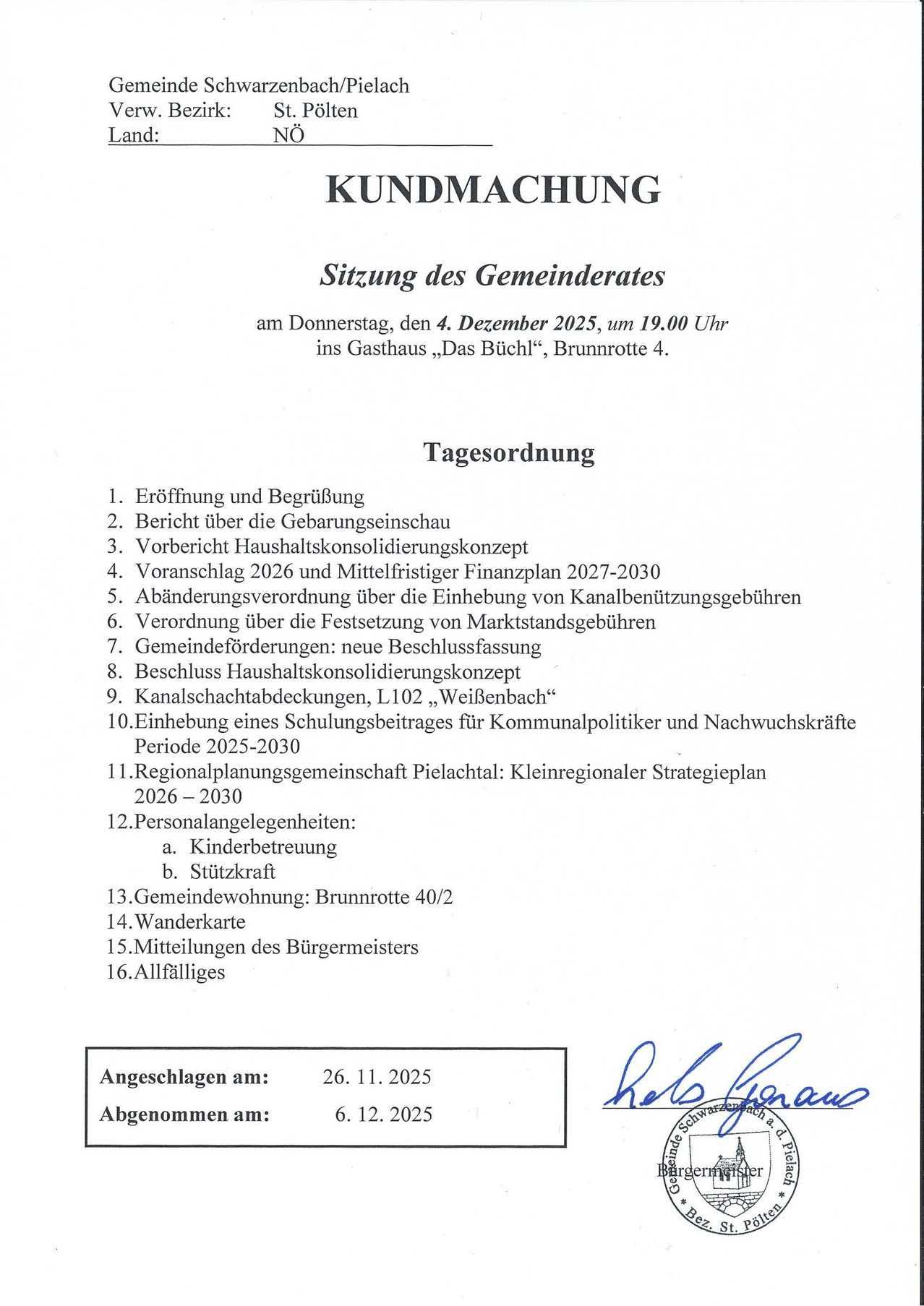 Kundmachung der Sitzung des Gemeinderates am Donnerstag, den 4. Dezember 2025, um 19.00 Uhr im Gasthaus "Das Büchl", Brunnrotte 4. Tagesordnung: Eröffnung, Bericht über die Gebühreneinschau, Haushaltskonsolidierungskonzept, Vorschlag 2026 und Mittelfristiger Finanzplan 2027-2030, Änderungsvorschlag über die Einhebung von Kanalbenutzungsgebühren, Verordung über die Festsetzung von Marktstandgebühren, Gemeindeforderungen, neue Beschlussfassung, Haushaltskonsolidierungskonzept, Kanalschachtabdeckungen, L102, "Weißenbach", Einhebung eines Schulungsbeitrags für Kommunalpolitiker und Nachwuchskräfte Periode 2025-2030, Regionalplanungsgemeinschaft Pielachtal: Kleinregionaler Strategieplan 2026-2030, Personalangelegenheiten, Gemeindewohnung, Brunnrotte 40/2, Wanderkarte, Mitteilungen des Bürgermeisters, Allfälliges. Vorgeschlagen am: 26.11.2025, Angenommen am: 6.12.2025.