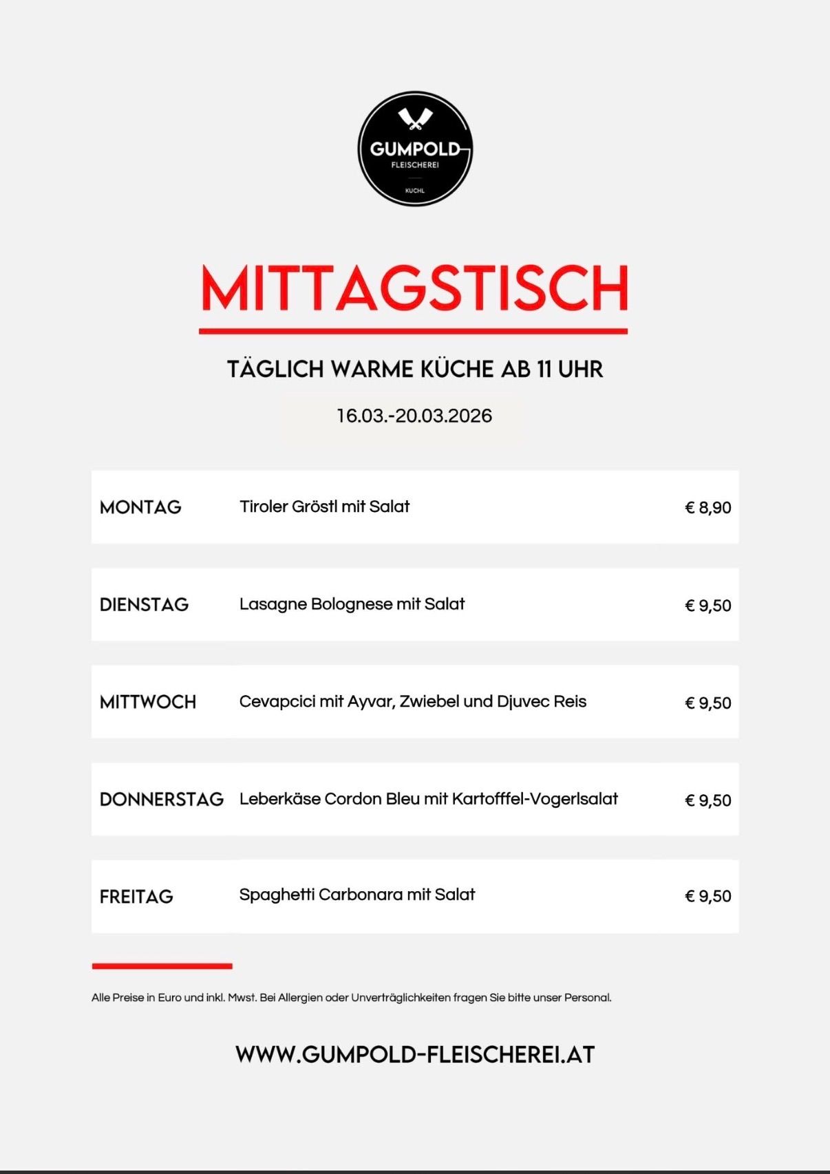 Das Mittagsmenü vom 16.03. bis 20.03.2026 umfasst am Montag Tiroler Güroßl mit Salat für 8,90 Euro, am Dienstag Lasagne Bolognese mit Salat für 9,50 Euro, am Mittwoch Cevapcci mit Aiyar, Zwiebel und Djuvec Reis für 9,50 Euro, am Donnerstag Leberkase Cordon Bleu mit Kartoffel-Vogerlsalat für 9,50 Euro und am Freitag Spaghetti Carbonara mit Salat für 9,50 Euro. Alle Preise sind in Euro und inkl. MwSt. Bei Allergien oder Unverträglichkeiten wenden Sie sich bitte an unser Personal.