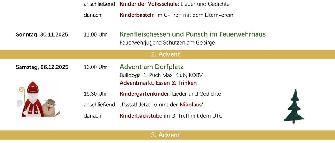 Der Zeitplan umfasst Adventkranzbinden am 26.11.2025 um 17:00. Am folgenden Samstag, 29.11.2025, beginnt das Advent am Dorfplatz um 16:00. Am 30.11.2025 werden Krendeleischen und Punsch um 11:00 serviert. Am 06.12.2025 startet das Advent am Dorfplatz um 16:00. Am 14.12.2025 beginnt der Christbaumverkauf am Dorfplatz um 10:00. Am 21.12.2025 startet das Krippenspiel in der Pfarrkirche um 16:00.