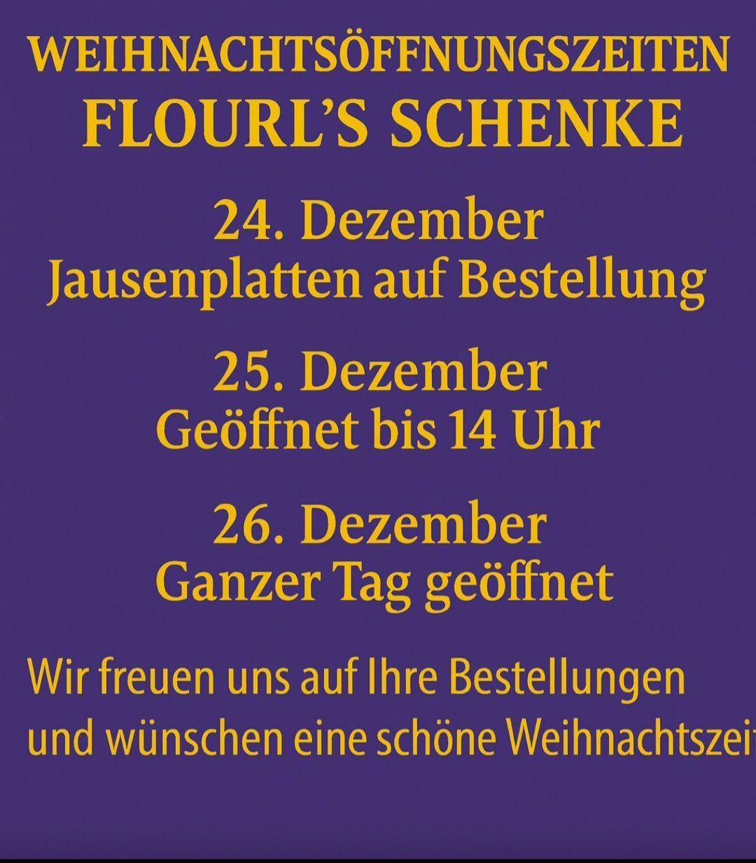 Weihnachtsöffnungszeiten bei Flourl's Schenke. 24. Dezember, Jausenplatten auf Bestellung. 25. Dezember, geöffnet bis 14 Uhr. 26. Dezember, ganzer Tag geöffnet. Wir freuen uns auf Ihre Bestellungen und wünschen eine schöne Weihnachtszeit.