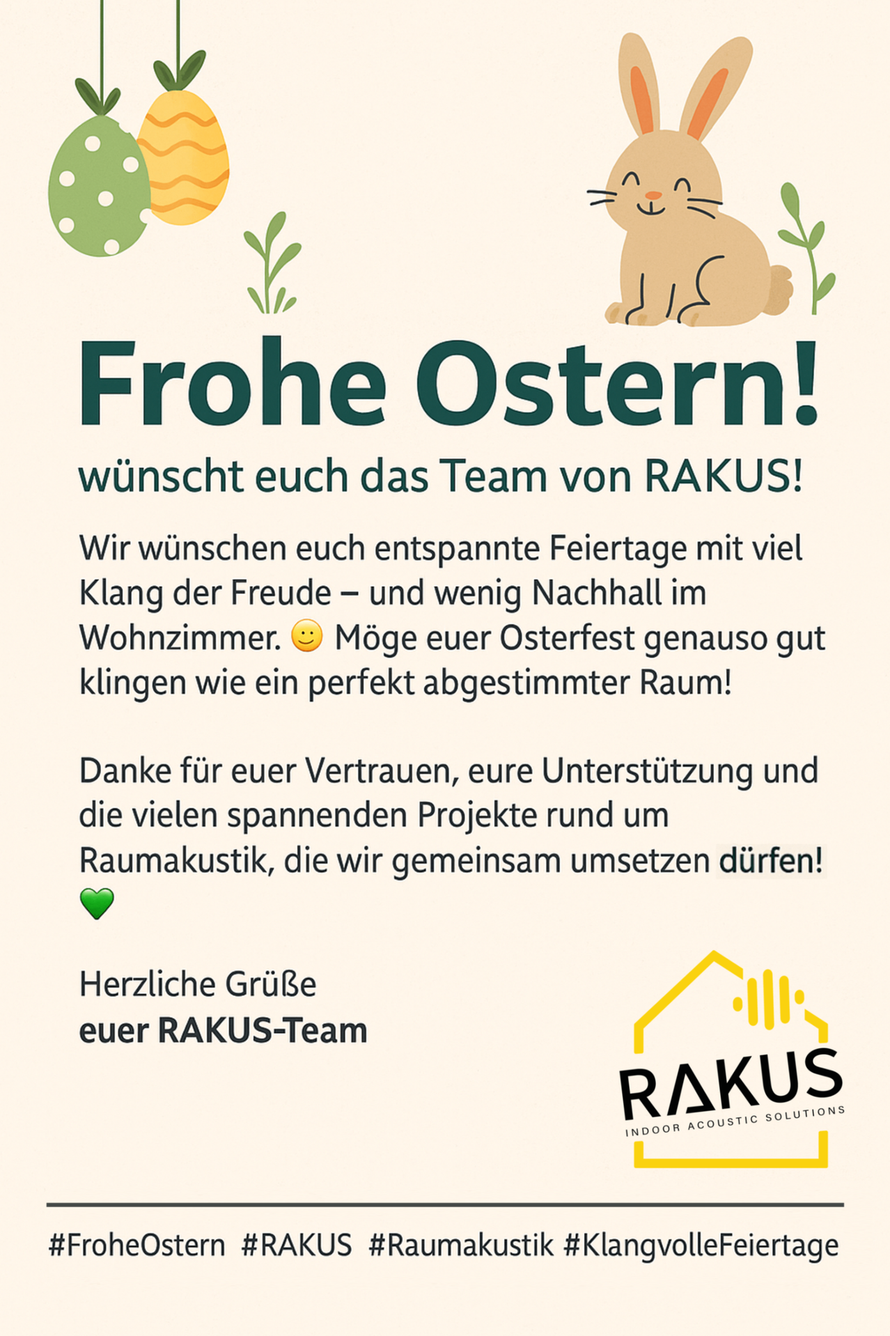 Ein Ostergruß-Karte vom RakuS-Team. Das Team wünscht allen entspannende Feiertage mit viel Freude und wenig Nachhall im Wohnzimmer. Möge euer Osterfest genauso gut klingen wie ein perfekt abgestimmter Raum. Danke für euer Vertrauen, eure Unterstützung und die vielen spannenden Projekte rund um Raumakustik, die wir gemeinsam umsetzen dürfen. Herzliche Grüße euer RakuS-Team.